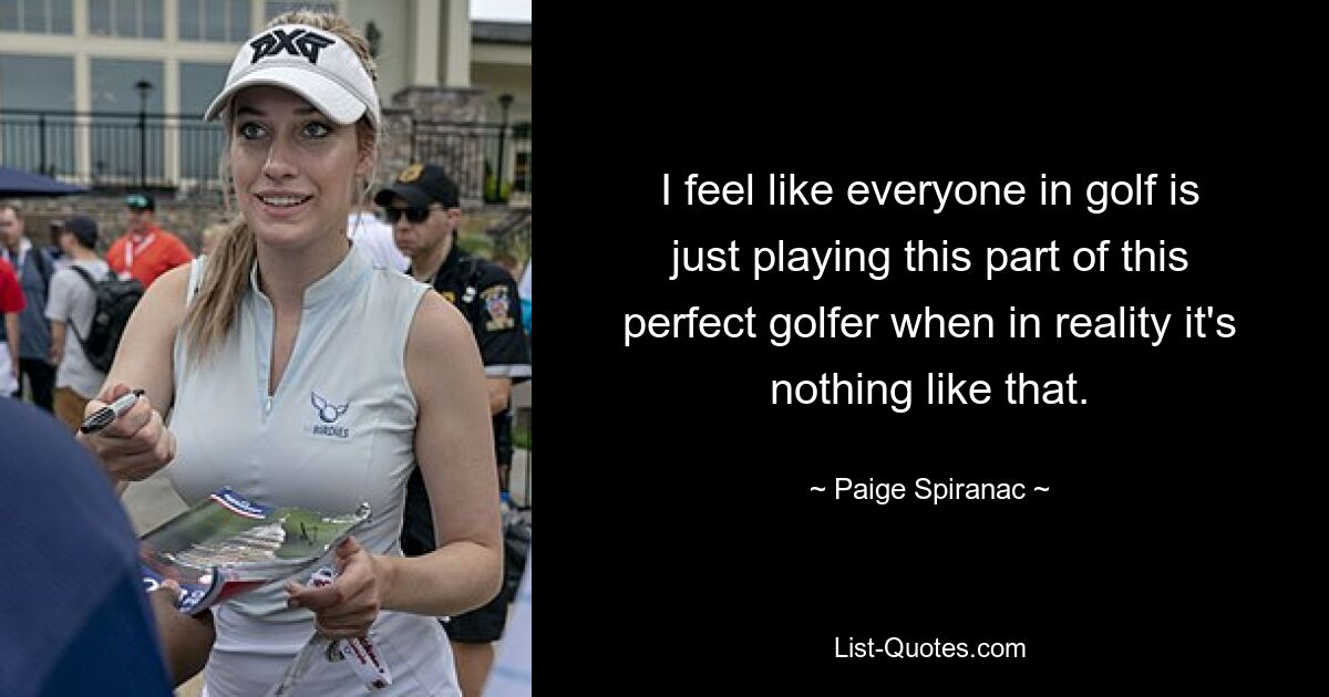 I feel like everyone in golf is just playing this part of this perfect golfer when in reality it's nothing like that. — © Paige Spiranac