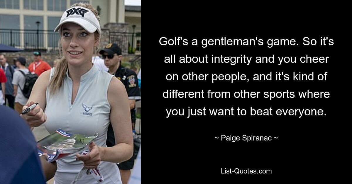 Golf's a gentleman's game. So it's all about integrity and you cheer on other people, and it's kind of different from other sports where you just want to beat everyone. — © Paige Spiranac