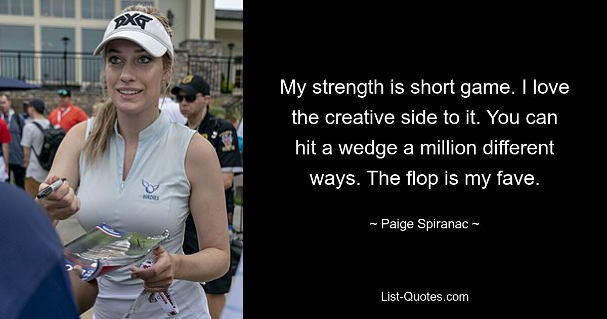 My strength is short game. I love the creative side to it. You can hit a wedge a million different ways. The flop is my fave. — © Paige Spiranac