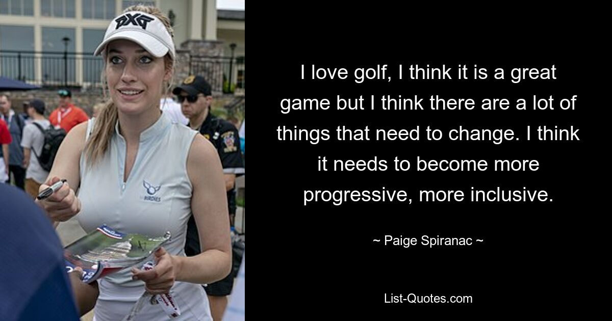 I love golf, I think it is a great game but I think there are a lot of things that need to change. I think it needs to become more progressive, more inclusive. — © Paige Spiranac