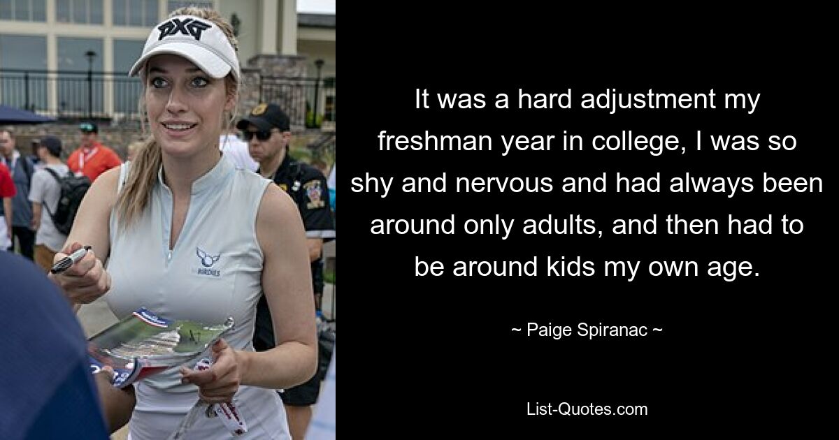 It was a hard adjustment my freshman year in college, I was so shy and nervous and had always been around only adults, and then had to be around kids my own age. — © Paige Spiranac