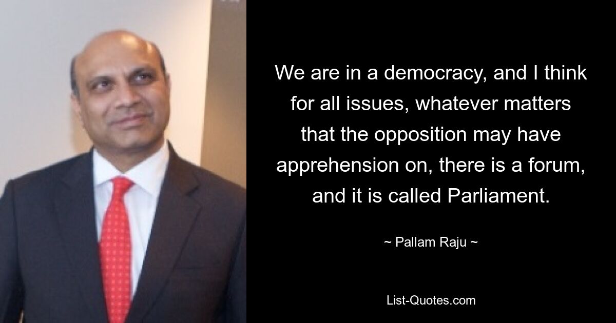 We are in a democracy, and I think for all issues, whatever matters that the opposition may have apprehension on, there is a forum, and it is called Parliament. — © Pallam Raju