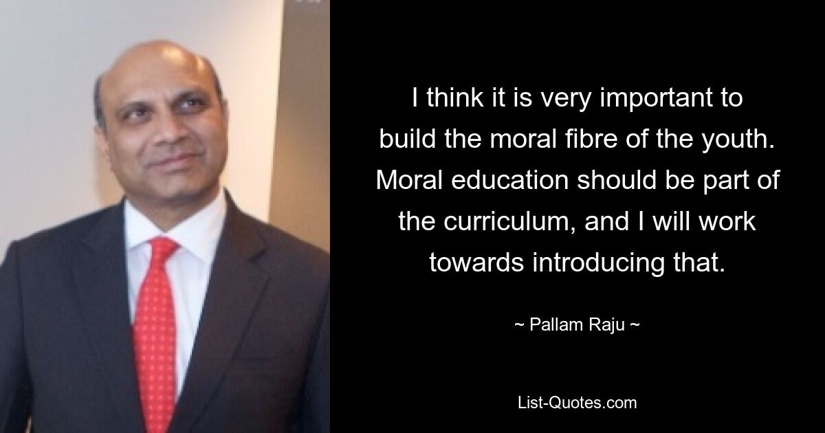 I think it is very important to build the moral fibre of the youth. Moral education should be part of the curriculum, and I will work towards introducing that. — © Pallam Raju