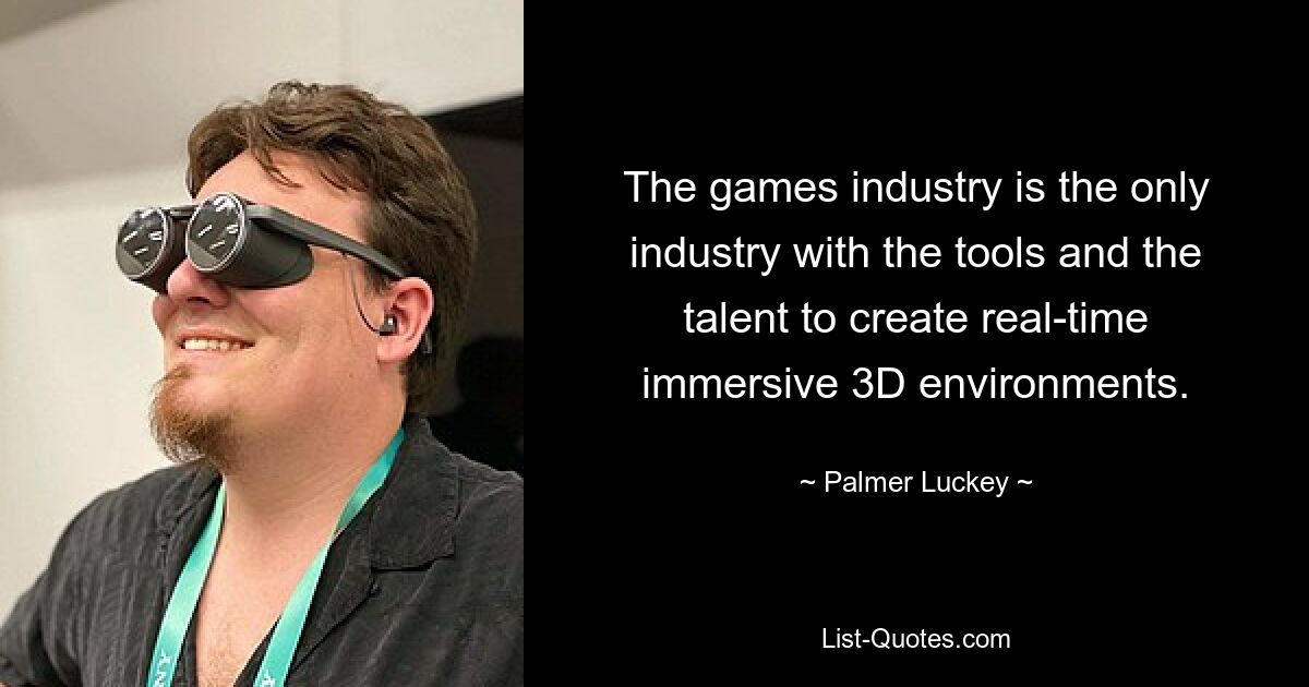 The games industry is the only industry with the tools and the talent to create real-time immersive 3D environments. — © Palmer Luckey