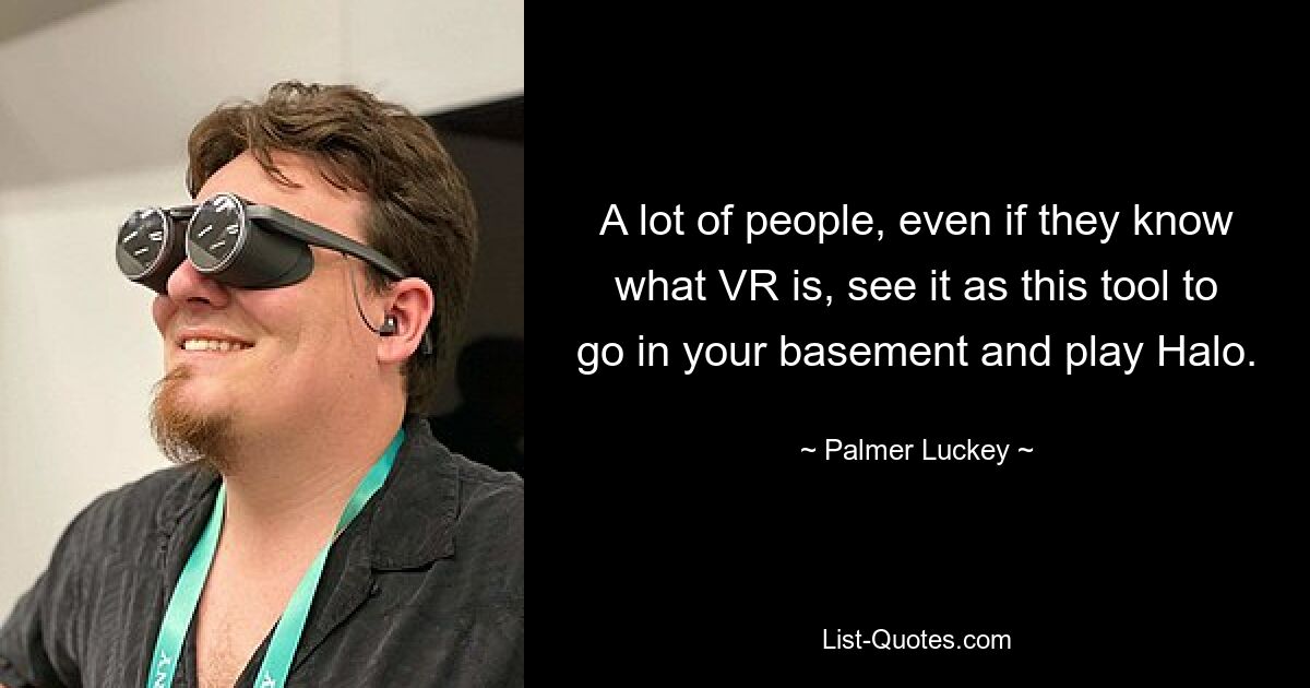 A lot of people, even if they know what VR is, see it as this tool to go in your basement and play Halo. — © Palmer Luckey