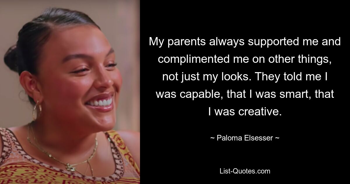 My parents always supported me and complimented me on other things, not just my looks. They told me I was capable, that I was smart, that I was creative. — © Paloma Elsesser