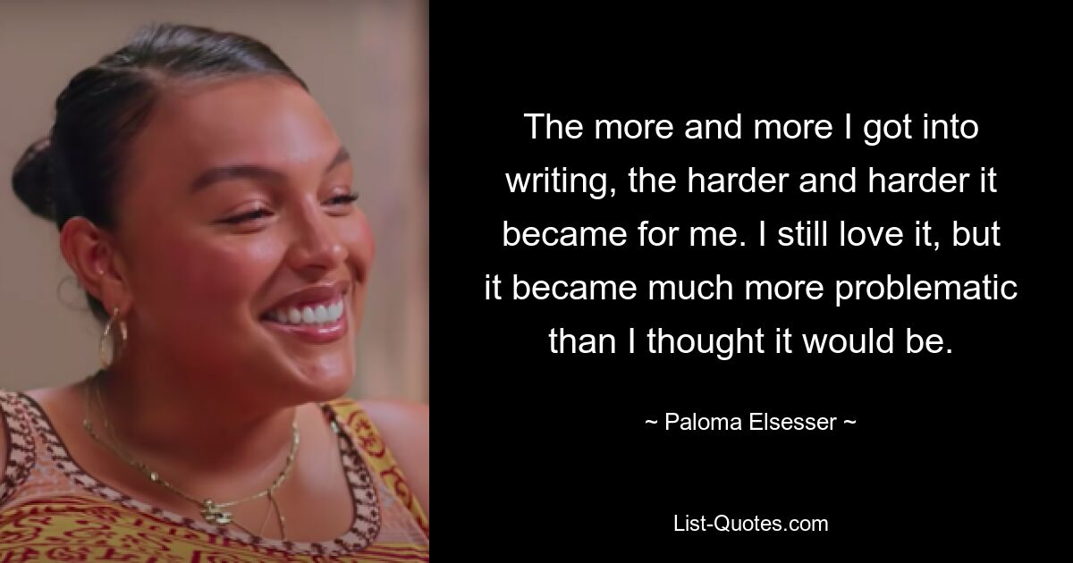 The more and more I got into writing, the harder and harder it became for me. I still love it, but it became much more problematic than I thought it would be. — © Paloma Elsesser