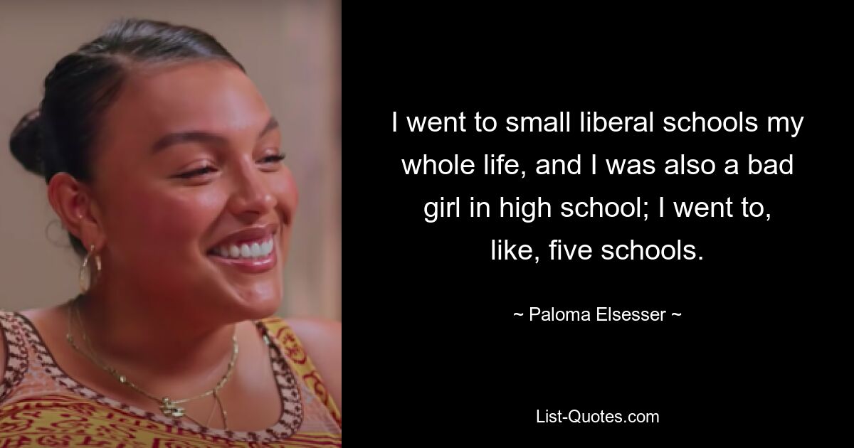 I went to small liberal schools my whole life, and I was also a bad girl in high school; I went to, like, five schools. — © Paloma Elsesser