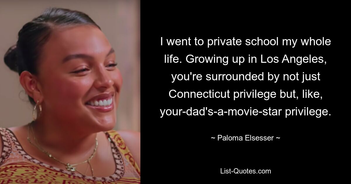 I went to private school my whole life. Growing up in Los Angeles, you're surrounded by not just Connecticut privilege but, like, your-dad's-a-movie-star privilege. — © Paloma Elsesser