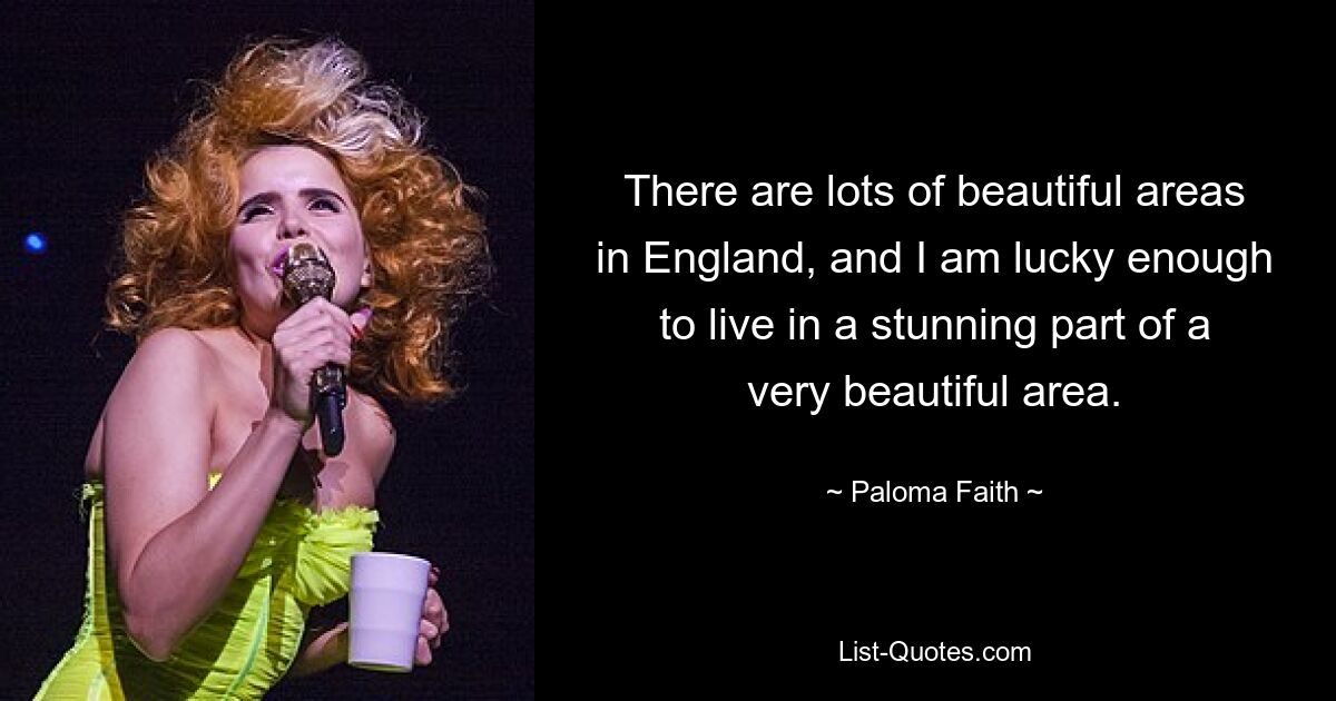 There are lots of beautiful areas in England, and I am lucky enough to live in a stunning part of a very beautiful area. — © Paloma Faith