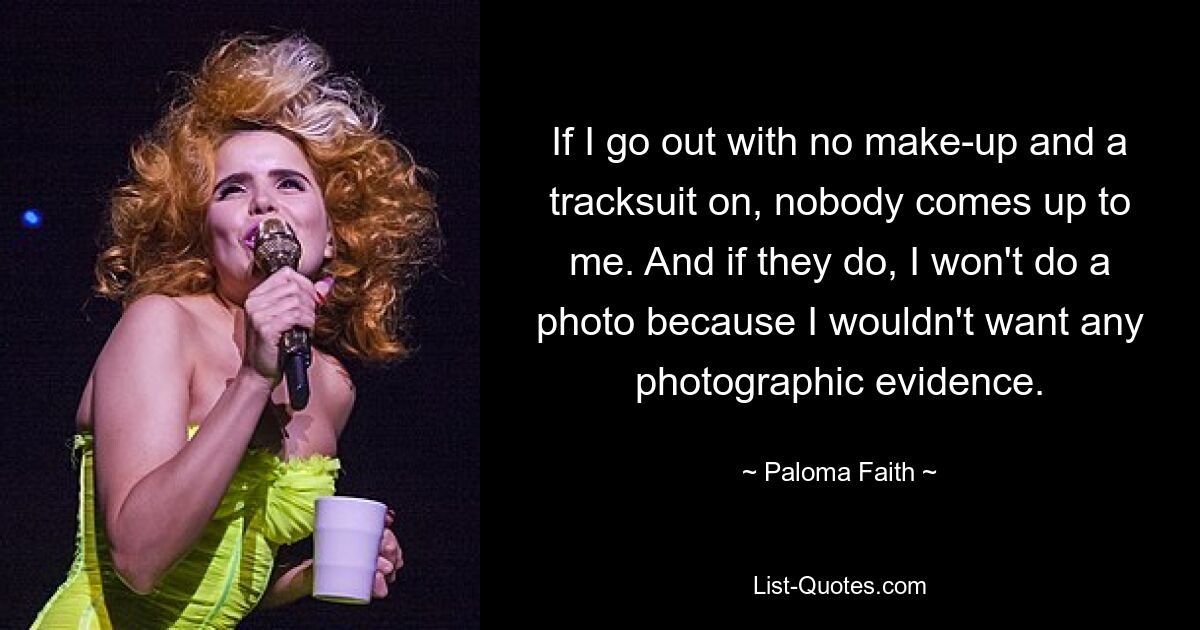 If I go out with no make-up and a tracksuit on, nobody comes up to me. And if they do, I won't do a photo because I wouldn't want any photographic evidence. — © Paloma Faith