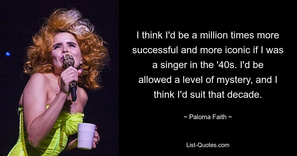 I think I'd be a million times more successful and more iconic if I was a singer in the '40s. I'd be allowed a level of mystery, and I think I'd suit that decade. — © Paloma Faith