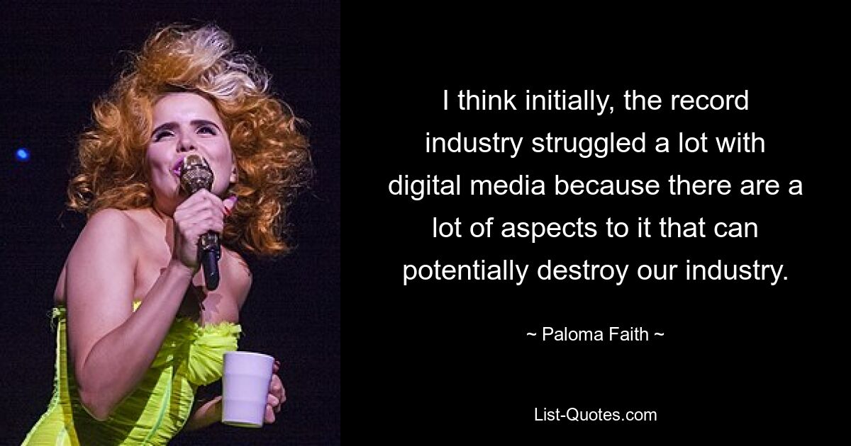 I think initially, the record industry struggled a lot with digital media because there are a lot of aspects to it that can potentially destroy our industry. — © Paloma Faith