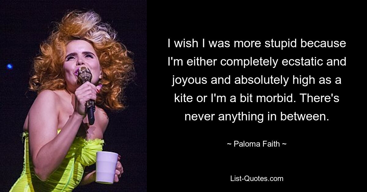 I wish I was more stupid because I'm either completely ecstatic and joyous and absolutely high as a kite or I'm a bit morbid. There's never anything in between. — © Paloma Faith