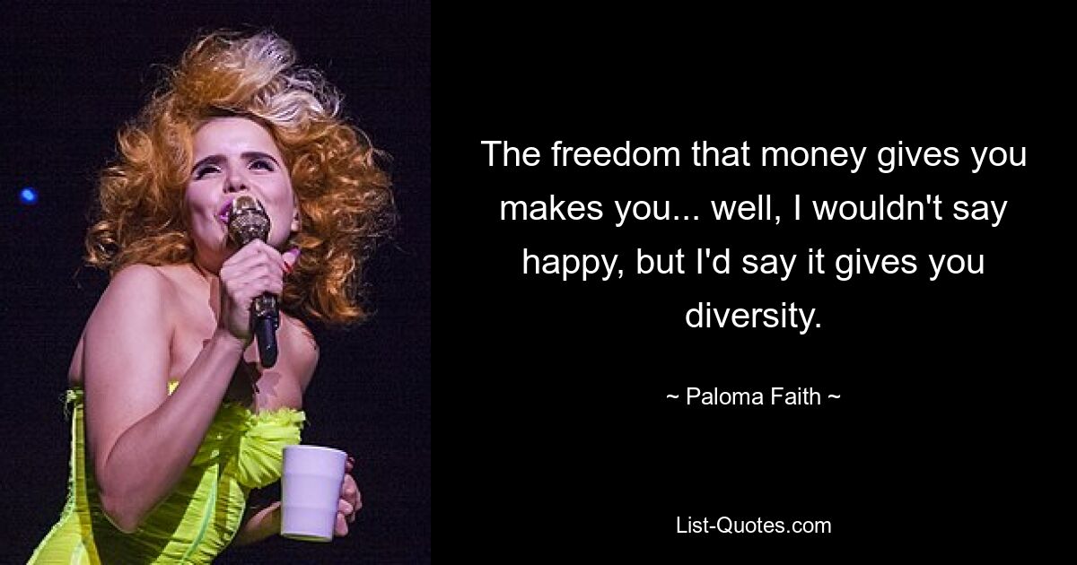 The freedom that money gives you makes you... well, I wouldn't say happy, but I'd say it gives you diversity. — © Paloma Faith