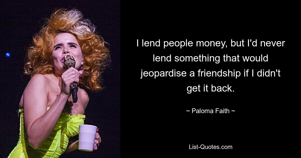 I lend people money, but I'd never lend something that would jeopardise a friendship if I didn't get it back. — © Paloma Faith