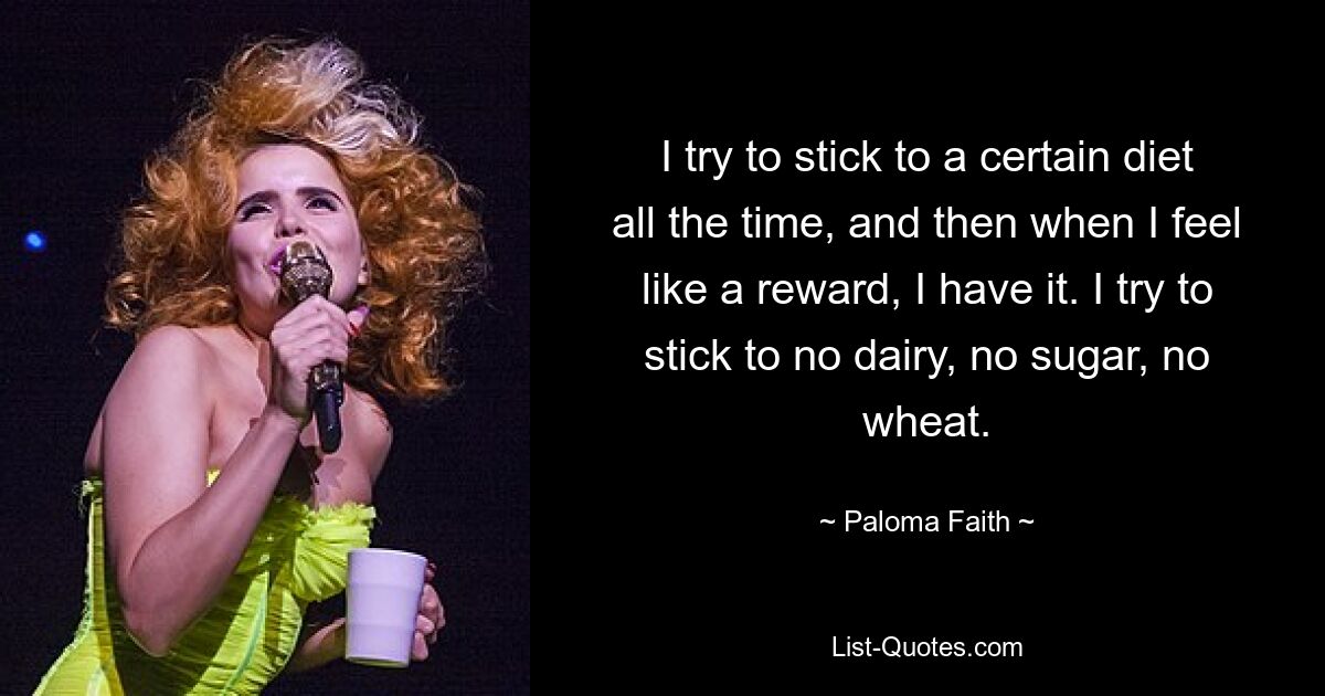 I try to stick to a certain diet all the time, and then when I feel like a reward, I have it. I try to stick to no dairy, no sugar, no wheat. — © Paloma Faith