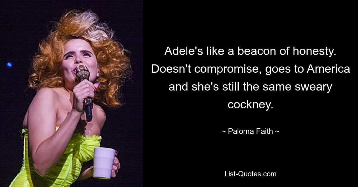 Adele's like a beacon of honesty. Doesn't compromise, goes to America and she's still the same sweary cockney. — © Paloma Faith