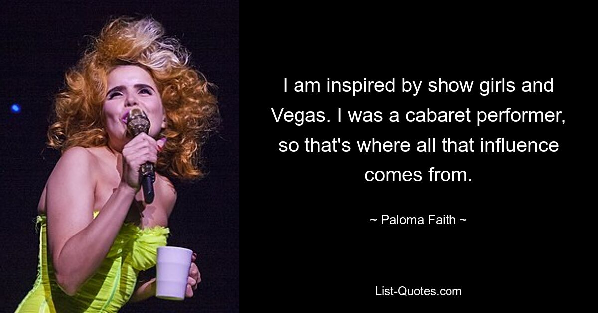 I am inspired by show girls and Vegas. I was a cabaret performer, so that's where all that influence comes from. — © Paloma Faith