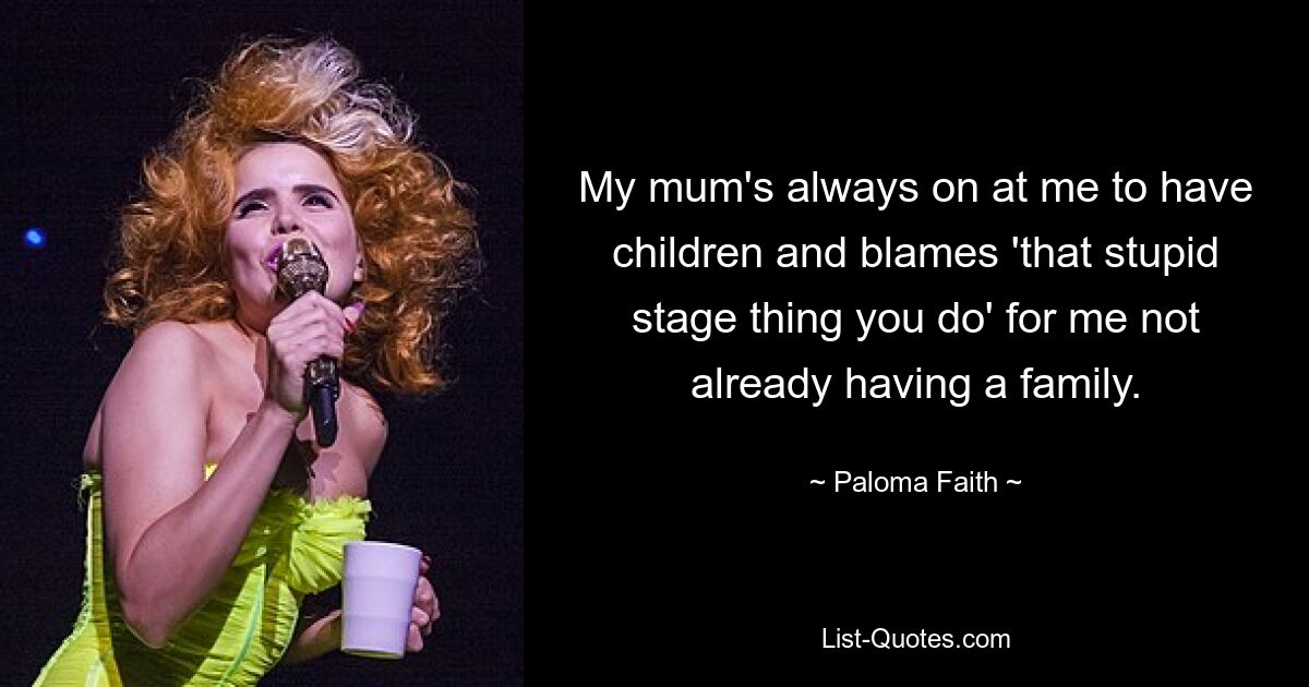 My mum's always on at me to have children and blames 'that stupid stage thing you do' for me not already having a family. — © Paloma Faith