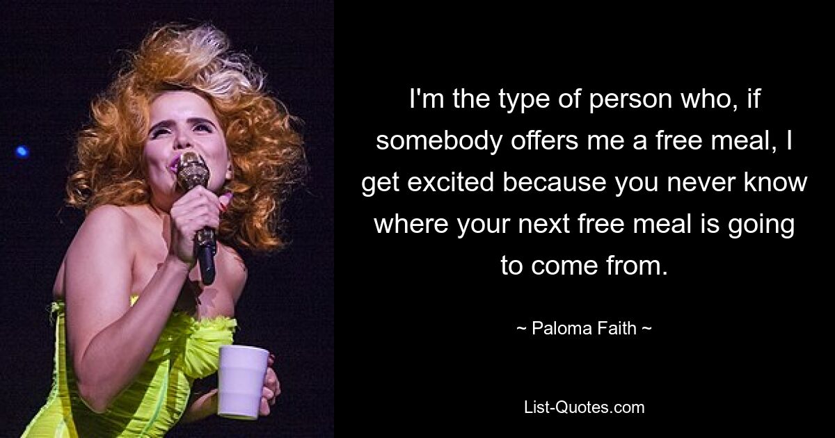 I'm the type of person who, if somebody offers me a free meal, I get excited because you never know where your next free meal is going to come from. — © Paloma Faith