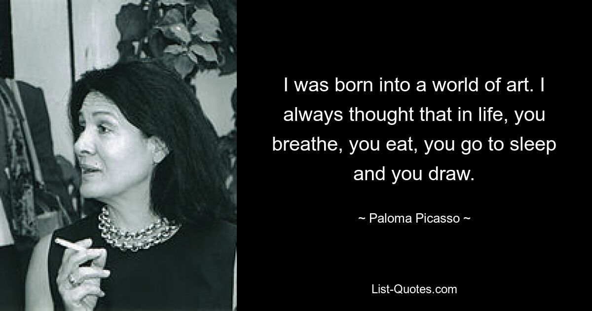 I was born into a world of art. I always thought that in life, you breathe, you eat, you go to sleep and you draw. — © Paloma Picasso