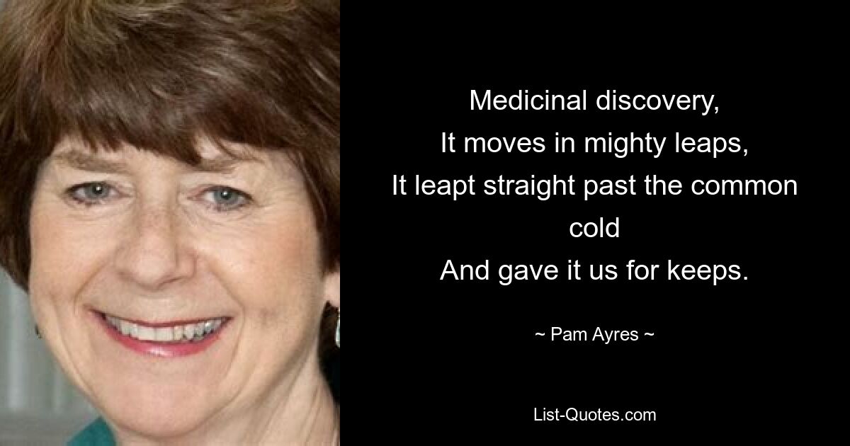 Medicinal discovery,
It moves in mighty leaps,
It leapt straight past the common cold
And gave it us for keeps. — © Pam Ayres