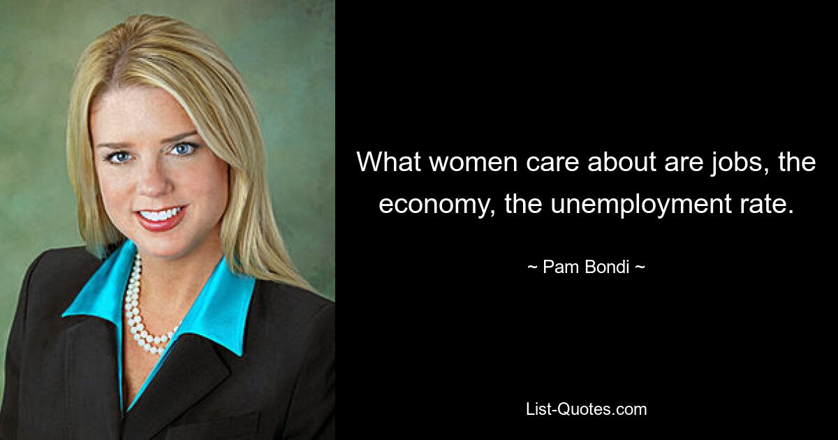 What women care about are jobs, the economy, the unemployment rate. — © Pam Bondi