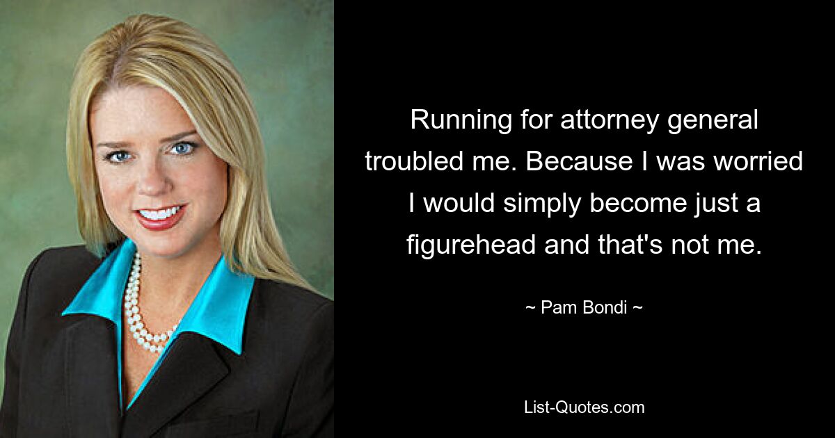 Running for attorney general troubled me. Because I was worried I would simply become just a figurehead and that's not me. — © Pam Bondi