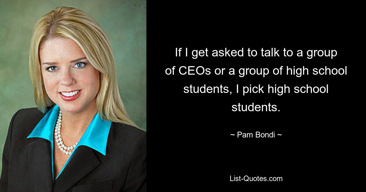 If I get asked to talk to a group of CEOs or a group of high school students, I pick high school students. — © Pam Bondi