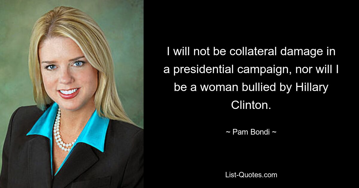 I will not be collateral damage in a presidential campaign, nor will I be a woman bullied by Hillary Clinton. — © Pam Bondi