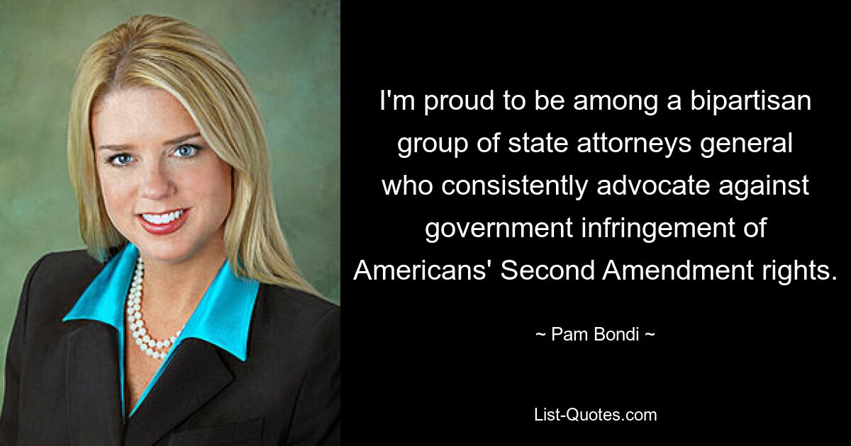 I'm proud to be among a bipartisan group of state attorneys general who consistently advocate against government infringement of Americans' Second Amendment rights. — © Pam Bondi