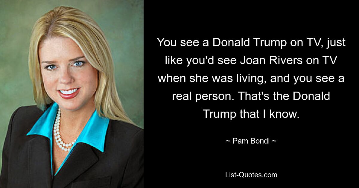 You see a Donald Trump on TV, just like you'd see Joan Rivers on TV when she was living, and you see a real person. That's the Donald Trump that I know. — © Pam Bondi