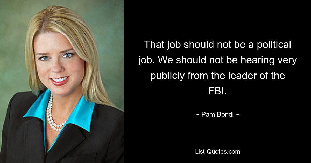 That job should not be a political job. We should not be hearing very publicly from the leader of the FBI. — © Pam Bondi