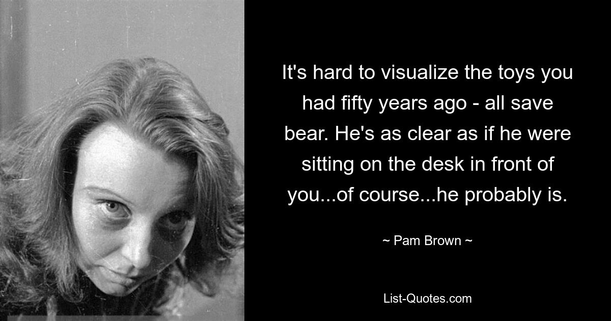 It's hard to visualize the toys you had fifty years ago - all save bear. He's as clear as if he were sitting on the desk in front of you...of course...he probably is. — © Pam Brown