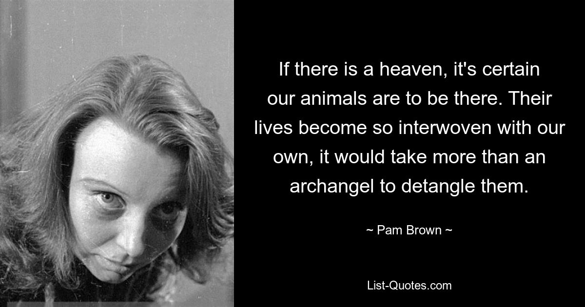 If there is a heaven, it's certain our animals are to be there. Their lives become so interwoven with our own, it would take more than an archangel to detangle them. — © Pam Brown