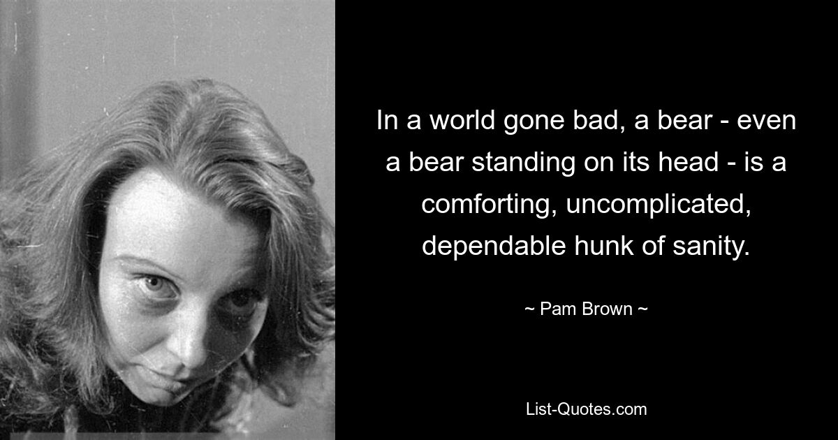 In a world gone bad, a bear - even a bear standing on its head - is a comforting, uncomplicated, dependable hunk of sanity. — © Pam Brown