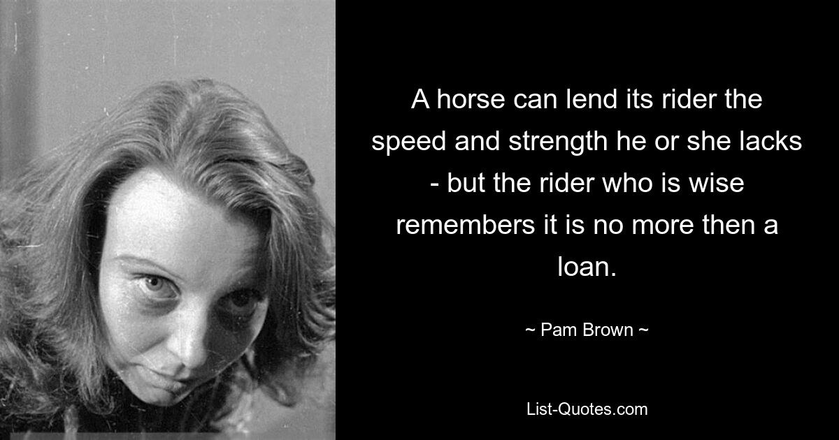 A horse can lend its rider the speed and strength he or she lacks - but the rider who is wise remembers it is no more then a loan. — © Pam Brown