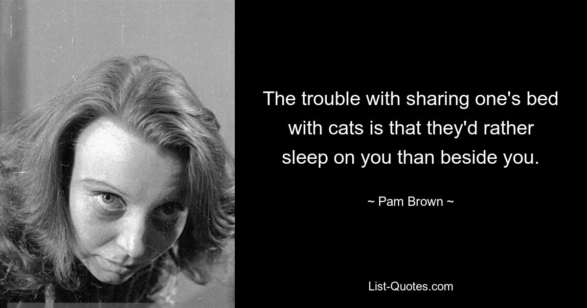 The trouble with sharing one's bed with cats is that they'd rather sleep on you than beside you. — © Pam Brown