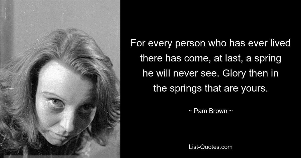 For every person who has ever lived there has come, at last, a spring he will never see. Glory then in the springs that are yours. — © Pam Brown