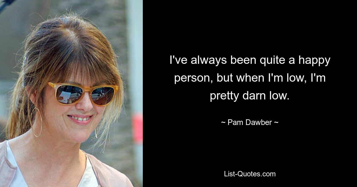 I've always been quite a happy person, but when I'm low, I'm pretty darn low. — © Pam Dawber