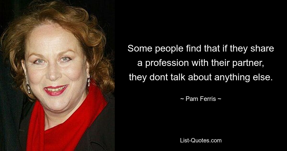 Some people find that if they share a profession with their partner, they dont talk about anything else. — © Pam Ferris