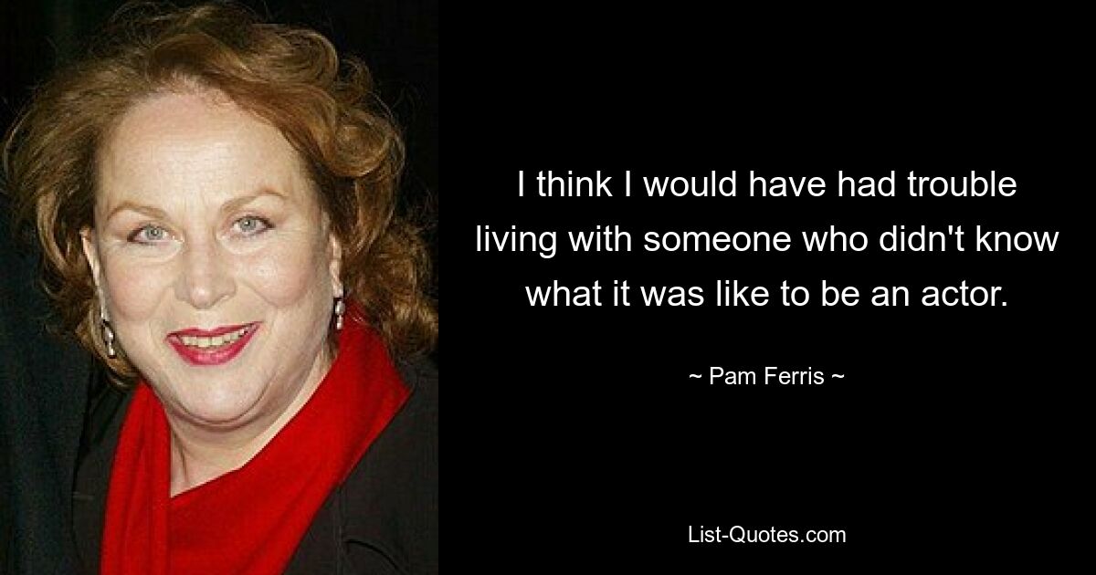 I think I would have had trouble living with someone who didn't know what it was like to be an actor. — © Pam Ferris