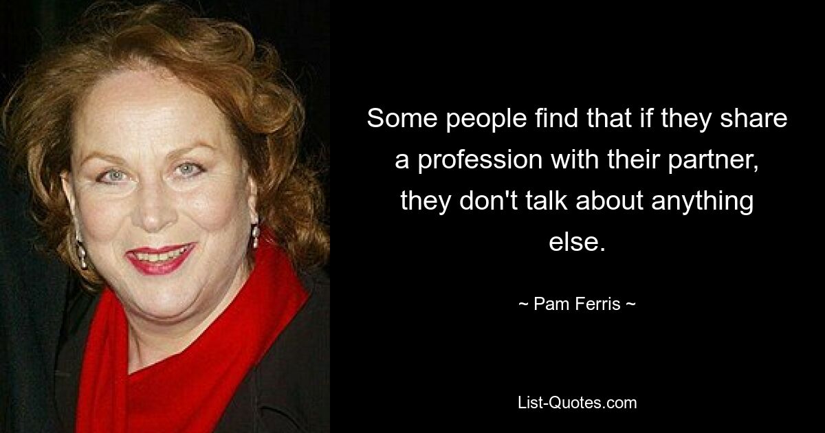 Some people find that if they share a profession with their partner, they don't talk about anything else. — © Pam Ferris