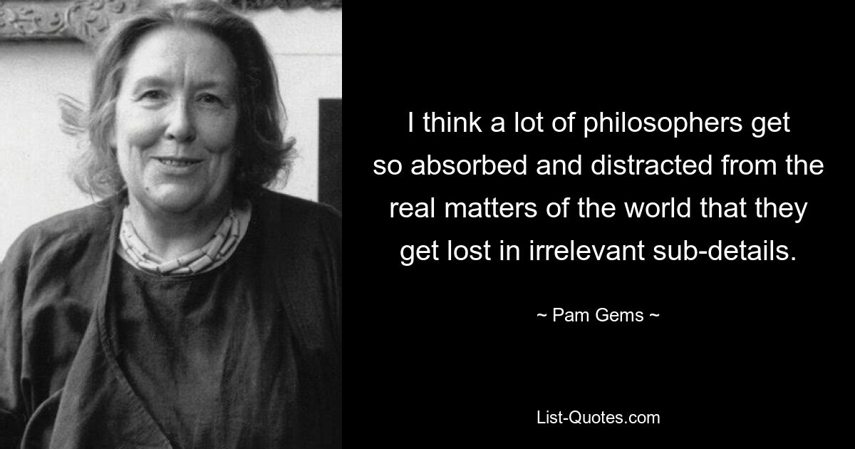 I think a lot of philosophers get so absorbed and distracted from the real matters of the world that they get lost in irrelevant sub-details. — © Pam Gems