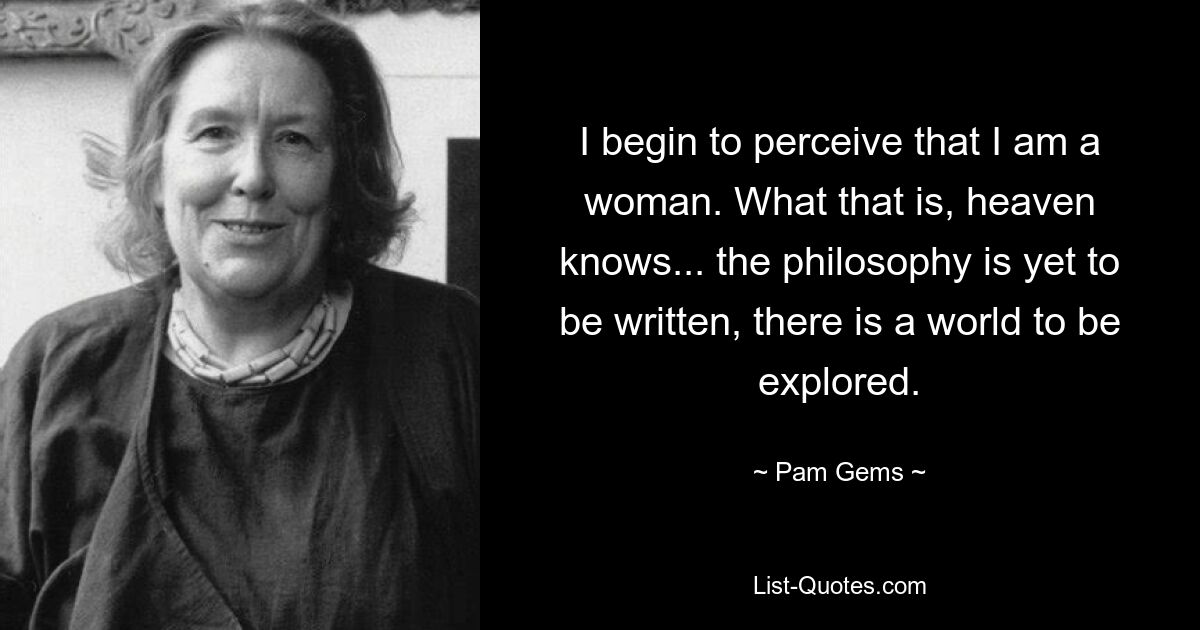 I begin to perceive that I am a woman. What that is, heaven knows... the philosophy is yet to be written, there is a world to be explored. — © Pam Gems