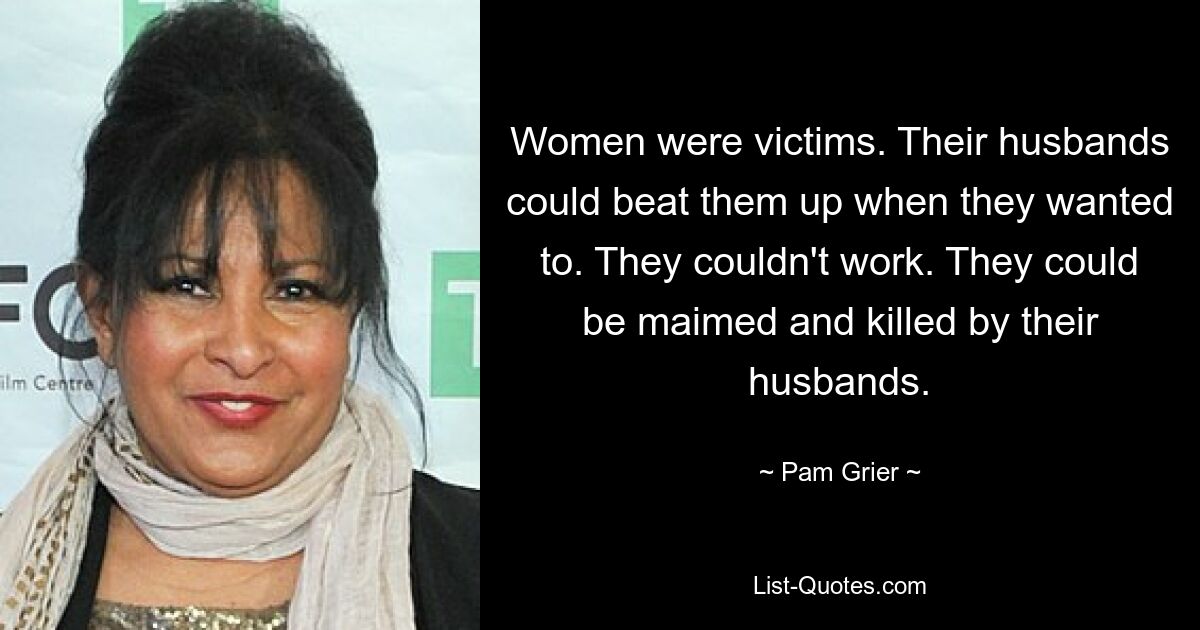 Women were victims. Their husbands could beat them up when they wanted to. They couldn't work. They could be maimed and killed by their husbands. — © Pam Grier