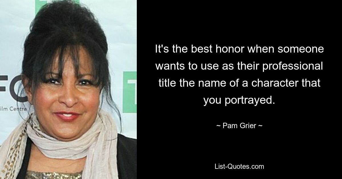 It's the best honor when someone wants to use as their professional title the name of a character that you portrayed. — © Pam Grier