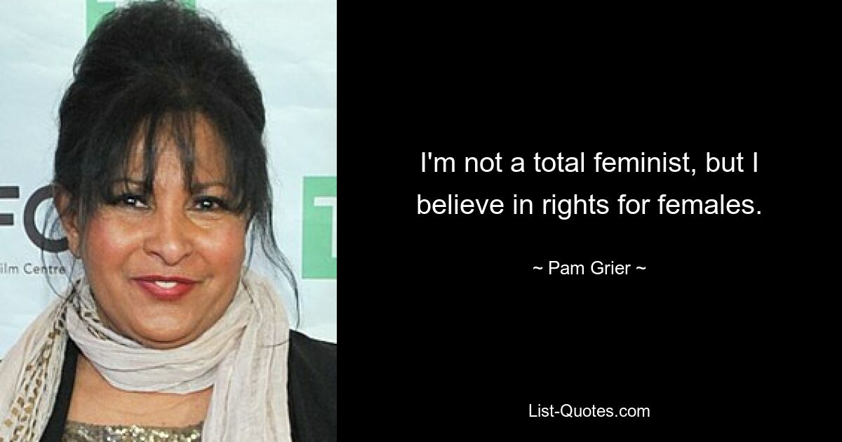 I'm not a total feminist, but I believe in rights for females. — © Pam Grier