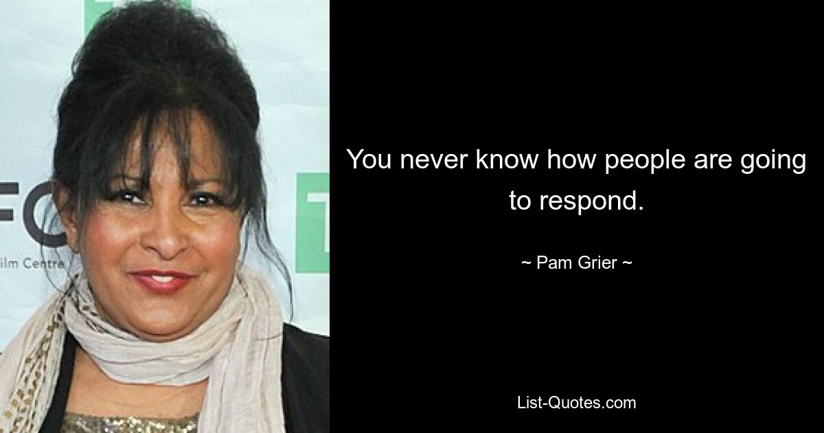 You never know how people are going to respond. — © Pam Grier